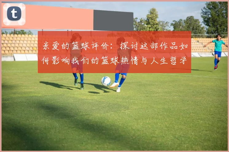 亲爱的篮球评价：探讨这部作品如何影响我们的篮球热情与人生哲学