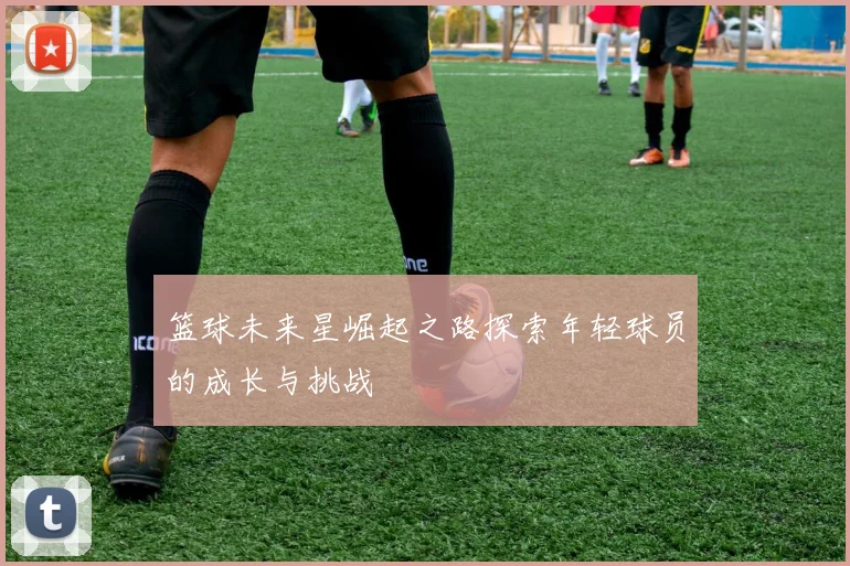 篮球未来星崛起之路探索年轻球员的成长与挑战
