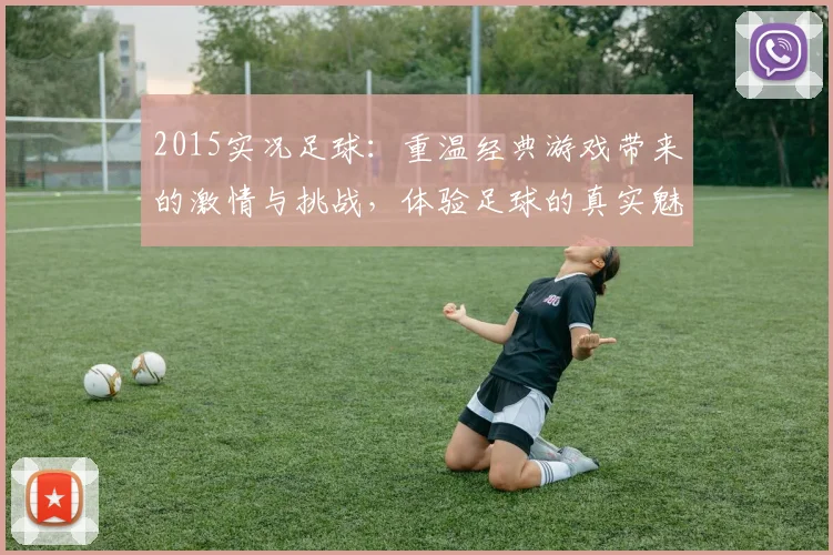 2015实况足球：重温经典游戏带来的激情与挑战，体验足球的真实魅力与乐趣