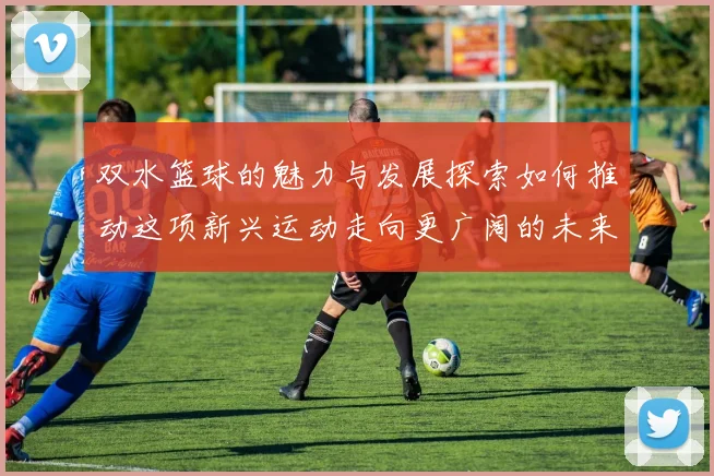 双水篮球的魅力与发展探索如何推动这项新兴运动走向更广阔的未来
