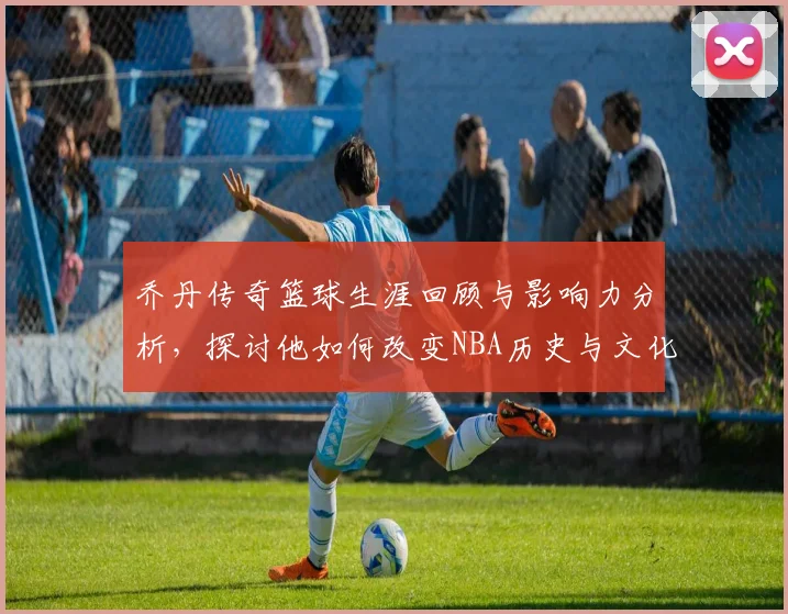 乔丹传奇篮球生涯回顾与影响力分析，探讨他如何改变NBA历史与文化