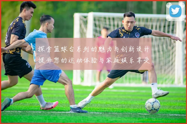 探索篮球台系列的魅力与创新设计提升您的运动体验与家庭娱乐享受