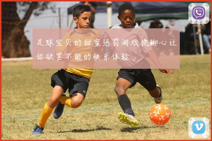 足球宝贝的甜蜜惩罚游戏挠脚心让你欲罢不能的快乐体验